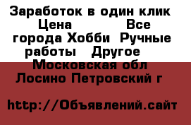 Заработок в один клик › Цена ­ 1 000 - Все города Хобби. Ручные работы » Другое   . Московская обл.,Лосино-Петровский г.